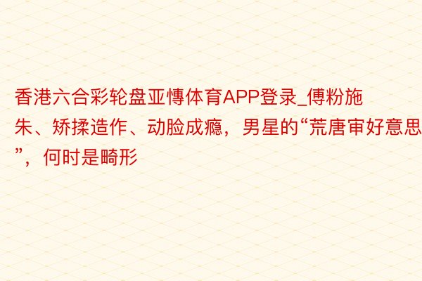 香港六合彩轮盘亚慱体育APP登录_傅粉施朱、矫揉造作、动脸成瘾,男星的“荒唐审好意思”,何时是畸形