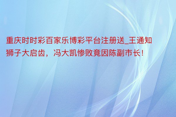 重庆时时彩百家乐博彩平台注册送_王通知狮子大启齿,冯大凯惨败竟因陈副市长!